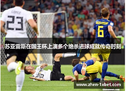 苏亚雷斯在国王杯上演多个绝杀进球成就传奇时刻 苏亚雷斯在国王杯上演多个绝杀进球成就传奇时刻