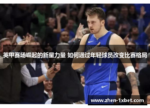 英甲赛场崛起的新星力量 如何通过年轻球员改变比赛格局 英甲赛场崛起的新星力量 如何通过年轻球员改变比赛格局