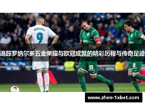 追踪罗纳尔多五金荣耀与欧冠成就的精彩历程与传奇足迹 追踪罗纳尔多五金荣耀与欧冠成就的精彩历程与传奇足迹
