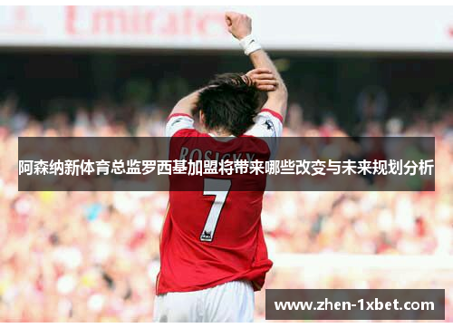 阿森纳新体育总监罗西基加盟将带来哪些改变与未来规划分析 阿森纳新体育总监罗西基加盟将带来哪些改变与未来规划分析