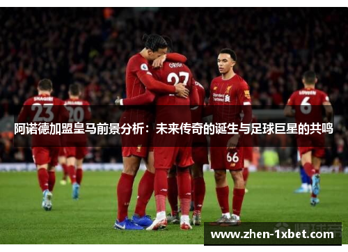 阿诺德加盟皇马前景分析:未来传奇的诞生与足球巨星的共鸣 阿诺德加盟皇马前景分析:未来传奇的诞生与足球巨星的共鸣