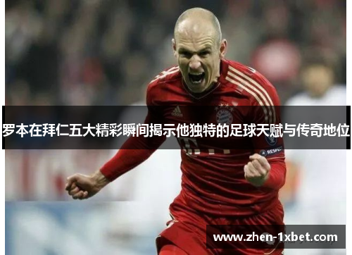罗本在拜仁五大精彩瞬间揭示他独特的足球天赋与传奇地位 罗本在拜仁五大精彩瞬间揭示他独特的足球天赋与传奇地位