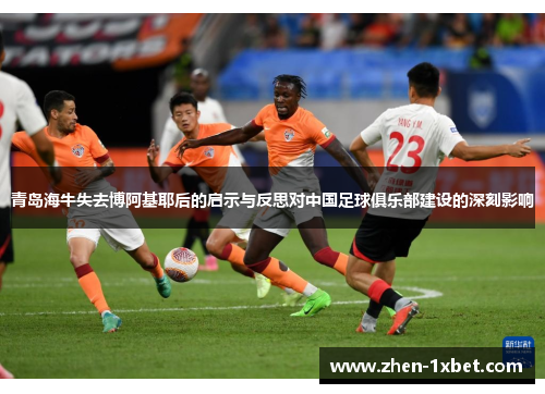 青岛海牛失去博阿基耶后的启示与反思对中国足球俱乐部建设的深刻影响 青岛海牛失去博阿基耶后的启示与反思对中国足球俱乐部建设的深刻影响