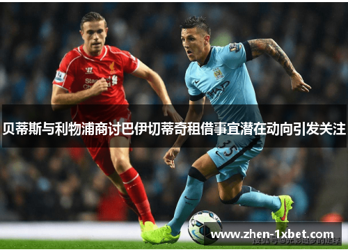 贝蒂斯与利物浦商讨巴伊切蒂奇租借事宜潜在动向引发关注