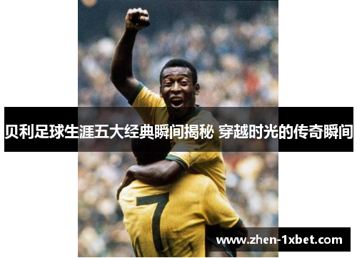 贝利足球生涯五大经典瞬间揭秘 穿越时光的传奇瞬间