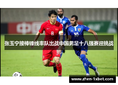 张玉宁接棒锋线率队出战中国男足十八强赛迎挑战