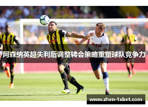 阿森纳英超失利后调整转会策略重塑球队竞争力
