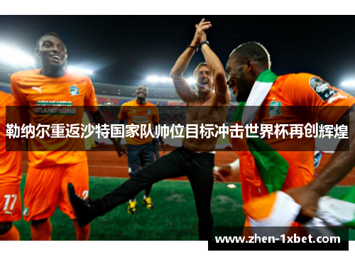 勒纳尔重返沙特国家队帅位目标冲击世界杯再创辉煌